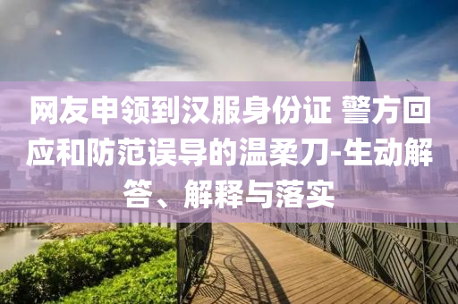 網(wǎng)友申領(lǐng)到漢服身份證 警方回應(yīng)和防范誤導(dǎo)的溫柔刀-生動(dòng)解答、解釋與落實(shí)
