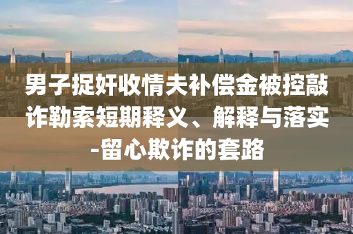 男子捉奸收情夫補(bǔ)償金被控敲詐勒索短期釋義、解釋與落實(shí)-留心欺詐的套路