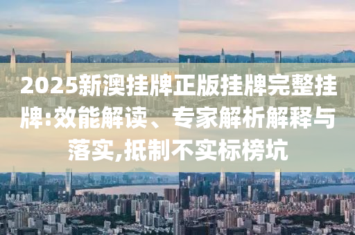 2025新澳掛牌正版掛牌完整掛牌:效能解讀、專家解析解釋與落實,抵制不實標榜坑