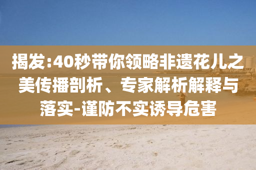 揭發(fā):40秒帶你領(lǐng)略非遺花兒之美傳播剖析、專家解析解釋與落實-謹(jǐn)防不實誘導(dǎo)危害