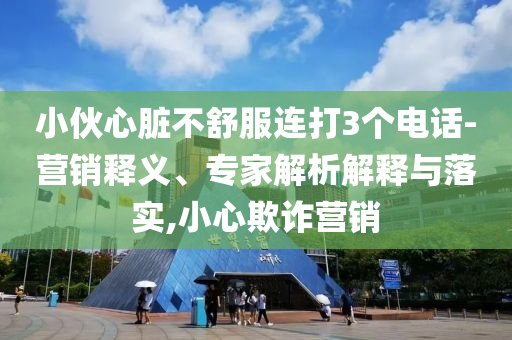 小伙心臟不舒服連打3個電話-營銷釋義、專家解析解釋與落實,小心欺詐營銷