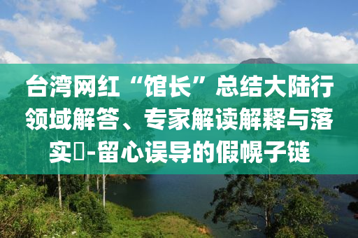 臺灣網(wǎng)紅“館長”總結大陸行領域解答、專家解讀解釋與落實?-留心誤導的假幌子鏈