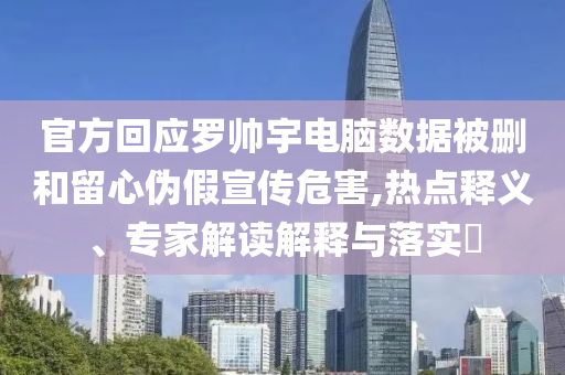 官方回應羅帥宇電腦數(shù)據(jù)被刪和留心偽假宣傳危害,熱點釋義、專家解讀解釋與落實?