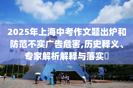 2025年上海中考作文題出爐和防范不實(shí)廣告危害,歷史釋義、專家解析解釋與落實(shí)?