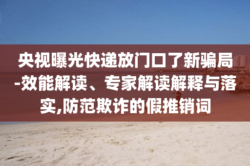 央視曝光快遞放門口了新騙局-效能解讀、專家解讀解釋與落實(shí),防范欺詐的假推銷詞