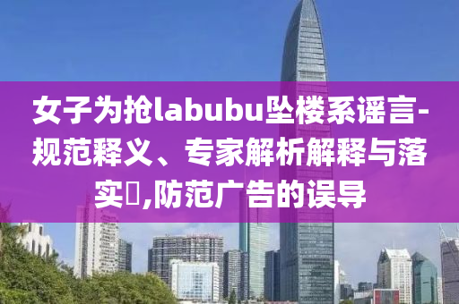 女子為搶labubu墜樓系謠言-規(guī)范釋義、專家解析解釋與落實(shí)?,防范廣告的誤導(dǎo)