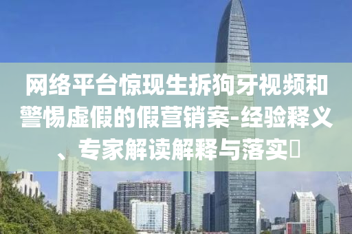 網(wǎng)絡(luò)平臺(tái)驚現(xiàn)生拆狗牙視頻和警惕虛假的假營(yíng)銷案-經(jīng)驗(yàn)釋義、專家解讀解釋與落實(shí)?
