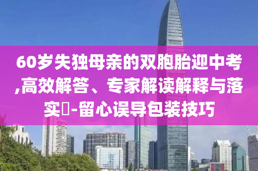 60歲失獨(dú)母親的雙胞胎迎中考,高效解答、專家解讀解釋與落實(shí)?-留心誤導(dǎo)包裝技巧