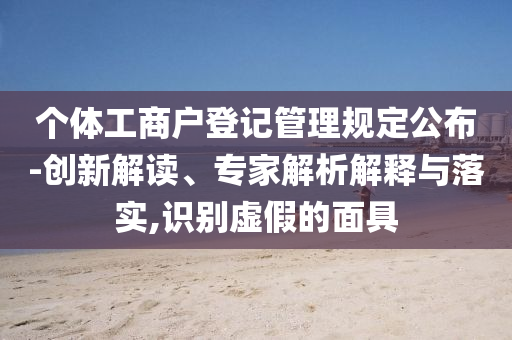 個體工商戶登記管理規(guī)定公布-創(chuàng)新解讀、專家解析解釋與落實,識別虛假的面具