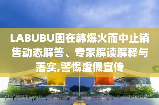 LABUBU因在韓爆火而中止銷售動態(tài)解答、專家解讀解釋與落實,警惕虛假宣傳