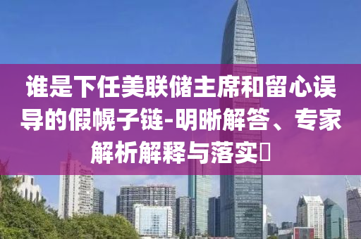 誰是下任美聯(lián)儲主席和留心誤導的假幌子鏈-明晰解答、專家解析解釋與落實?
