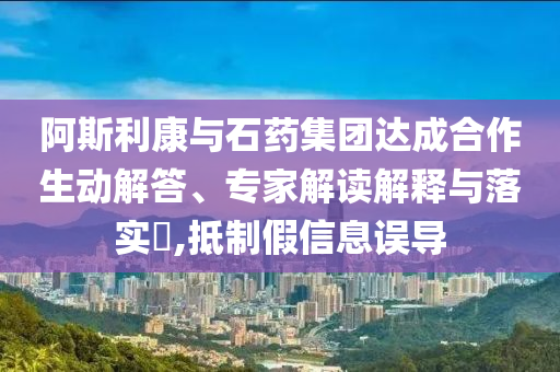 阿斯利康與石藥集團達成合作生動解答、專家解讀解釋與落實?,抵制假信息誤導