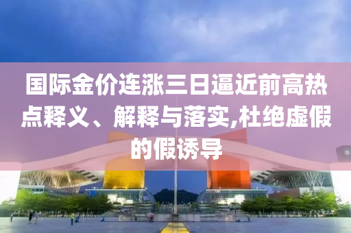 國際金價連漲三日逼近前高熱點釋義、解釋與落實,杜絕虛假的假誘導