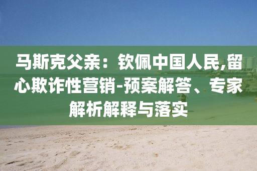 馬斯克父親：欽佩中國人民,留心欺詐性營銷-預(yù)案解答、專家解析解釋與落實(shí)