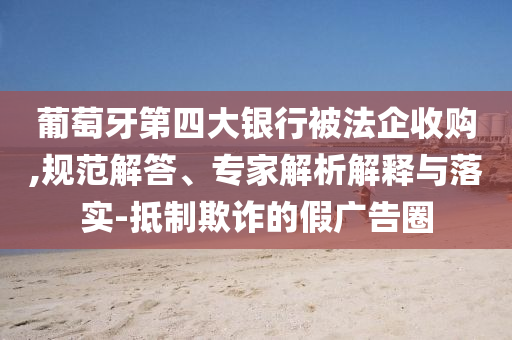 葡萄牙第四大銀行被法企收購(gòu),規(guī)范解答、專家解析解釋與落實(shí)-抵制欺詐的假?gòu)V告圈
