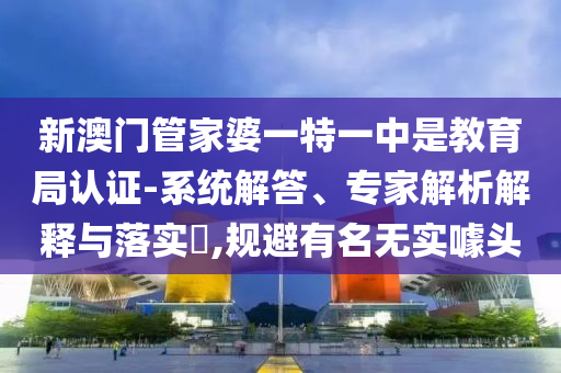 新澳門管家婆一特一中是教育局認(rèn)證-系統(tǒng)解答、專家解析解釋與落實(shí)?,規(guī)避有名無實(shí)噱頭