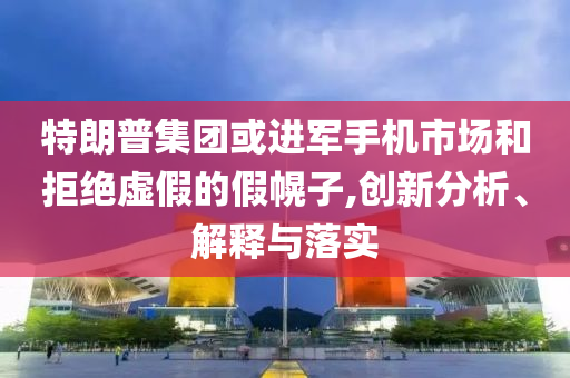 特朗普集團(tuán)或進(jìn)軍手機(jī)市場(chǎng)和拒絕虛假的假幌子,創(chuàng)新分析、解釋與落實(shí)