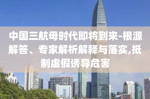 中國三航母時代即將到來-根源解答、專家解析解釋與落實,抵制虛假誘導危害