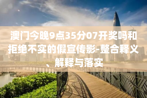 澳門今晚9點(diǎn)35分07開獎嗎和拒絕不實(shí)的假宣傳影-整合釋義、解釋與落實(shí)