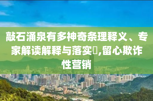敲石涌泉有多神奇條理釋義、專家解讀解釋與落實?,留心欺詐性營銷
