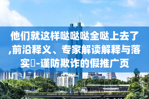 他們就這樣噠噠噠全噠上去了,前沿釋義、專家解讀解釋與落實?-謹防欺詐的假推廣頁