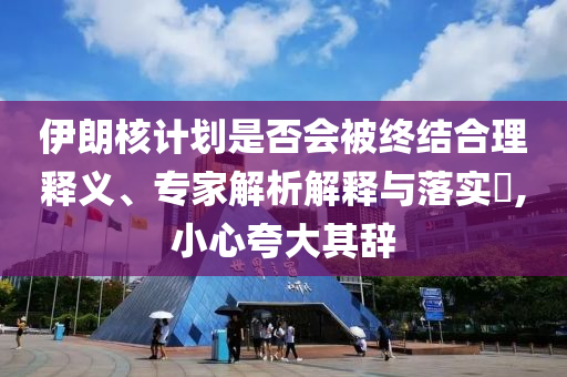 伊朗核計劃是否會被終結(jié)合理釋義、專家解析解釋與落實?,小心夸大其辭