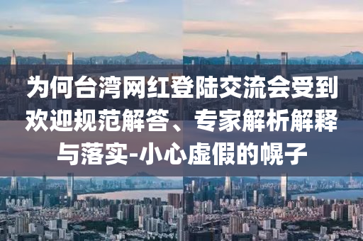 為何臺灣網(wǎng)紅登陸交流會受到歡迎規(guī)范解答、專家解析解釋與落實-小心虛假的幌子