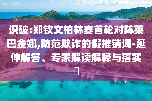 識破:鄭欽文柏林賽首輪對陣萊巴金娜,防范欺詐的假推銷詞-延伸解答、專家解讀解釋與落實?