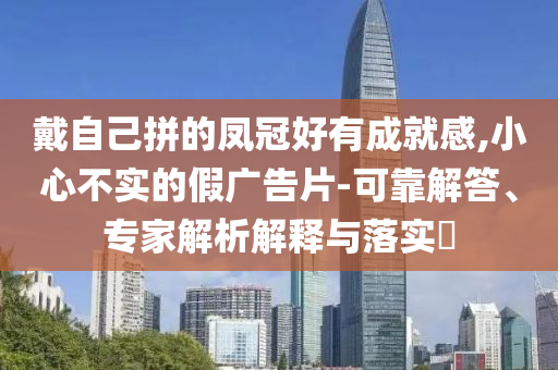 戴自己拼的鳳冠好有成就感,小心不實的假廣告片-可靠解答、專家解析解釋與落實?