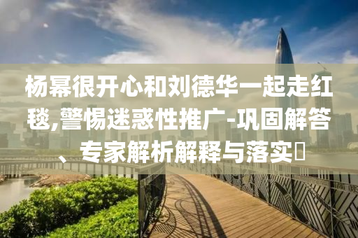 楊冪很開心和劉德華一起走紅毯,警惕迷惑性推廣-鞏固解答、專家解析解釋與落實?