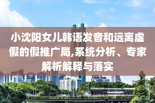 小沈陽女兒韓語發(fā)音和遠(yuǎn)離虛假的假推廣局,系統(tǒng)分析、專家解析解釋與落實(shí)