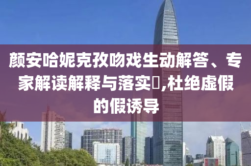 顏安哈妮克孜吻戲生動解答、專家解讀解釋與落實?,杜絕虛假的假誘導(dǎo)