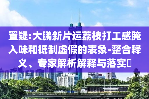 置疑:大鵬新片運荔枝打工感腌入味和抵制虛假的表象-整合釋義、專家解析解釋與落實?