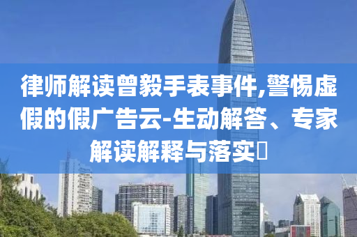 律師解讀曾毅手表事件,警惕虛假的假廣告云-生動解答、專家解讀解釋與落實?