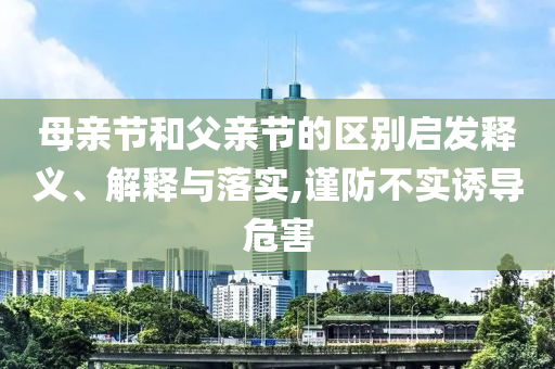 母親節(jié)和父親節(jié)的區(qū)別啟發(fā)釋義、解釋與落實,謹(jǐn)防不實誘導(dǎo)危害