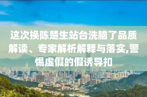 這次換陳楚生站臺洗腦了品質解讀、專家解析解釋與落實,警惕虛假的假誘導扣
