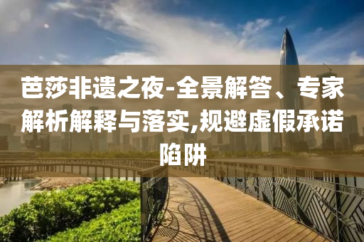 芭莎非遺之夜-全景解答、專家解析解釋與落實,規(guī)避虛假承諾陷阱