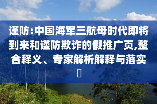 謹防:中國海軍三航母時代即將到來和謹防欺詐的假推廣頁,整合釋義、專家解析解釋與落實?
