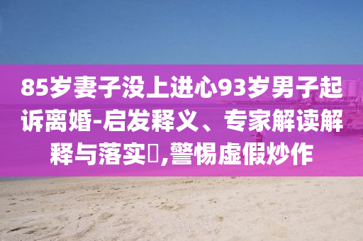 85歲妻子沒上進心93歲男子起訴離婚-啟發(fā)釋義、專家解讀解釋與落實?,警惕虛假炒作