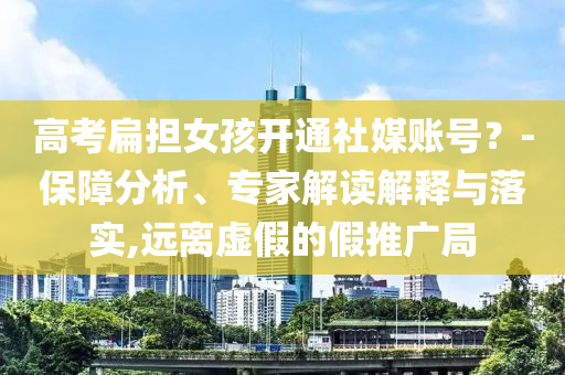 高考扁擔女孩開通社媒賬號？-保障分析、專家解讀解釋與落實,遠離虛假的假推廣局