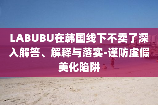 LABUBU在韓國(guó)線(xiàn)下不賣(mài)了深入解答、解釋與落實(shí)-謹(jǐn)防虛假美化陷阱