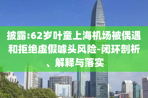 披露:62歲葉童上海機(jī)場(chǎng)被偶遇和拒絕虛假噱頭風(fēng)險(xiǎn)-閉環(huán)剖析、解釋與落實(shí)