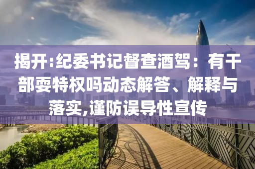 揭開(kāi):紀(jì)委書(shū)記督查酒駕：有干部耍特權(quán)嗎動(dòng)態(tài)解答、解釋與落實(shí),謹(jǐn)防誤導(dǎo)性宣傳