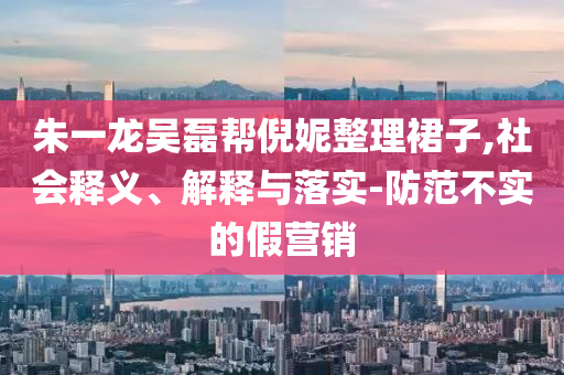 朱一龍吳磊幫倪妮整理裙子,社會(huì)釋義、解釋與落實(shí)-防范不實(shí)的假營(yíng)銷(xiāo)