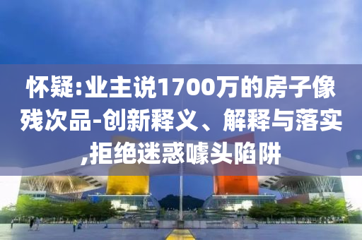 懷疑:業(yè)主說1700萬的房子像殘次品-創(chuàng)新釋義、解釋與落實,拒絕迷惑噱頭陷阱