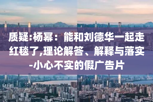 質(zhì)疑:楊冪：能和劉德華一起走紅毯了,理論解答、解釋與落實-小心不實的假廣告片
