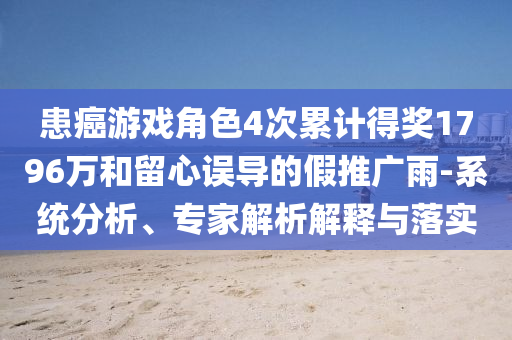 患癌游戲角色4次累計得獎1796萬和留心誤導(dǎo)的假推廣雨-系統(tǒng)分析、專家解析解釋與落實