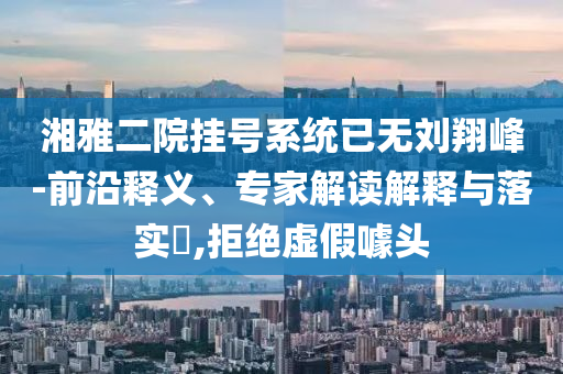 湘雅二院掛號(hào)系統(tǒng)已無劉翔峰-前沿釋義、專家解讀解釋與落實(shí)?,拒絕虛假噱頭