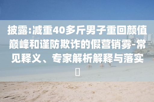 披露:減重40多斤男子重回顏值巔峰和謹(jǐn)防欺詐的假營(yíng)銷(xiāo)霧-常見(jiàn)釋義、專(zhuān)家解析解釋與落實(shí)?