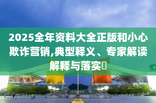 2025全年資料大全正版和小心欺詐營銷,典型釋義、專家解讀解釋與落實(shí)?